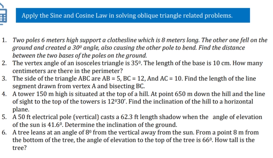 Apply the Sine and Cosine Law in solving oblique triangle related problems.
1. Two poles 6 meters high support a clothesline which is 8 meters long. The other one fell on the
ground and created a 30º° angle, also causing the other pole to bend. Find the distance
between the two bases of the poles on the ground.
2. The vertex angle of an isosceles triangle is 35°. The length of the base is 10 cm. How many
centimeters are there in the perimeter?
3. The side of the triangle ABC are AB = 5, BC = 12, And AC = 10. Find the length of the line
segment drawn from vertex A and bisecting BC.
4. A tower 150 m high is situated at the top of a hill. At point 650 m down the hill and the line
of sight to the top of the towers is 12030'. Find the inclination of the hill to a horizontal
plane.
5.
50 ft electri
of the sun is 41.6°. Determine the inclination of the ground.
6. A tree leans at an angle of 8º from the vertical away from the sun. From a point 8 m from
the bottom of the tree, the angle of elevation to the top of the tree is 66º. How tall is the
pole (vertical) casts a
ft length shadow when the angle of elevation
tree?
