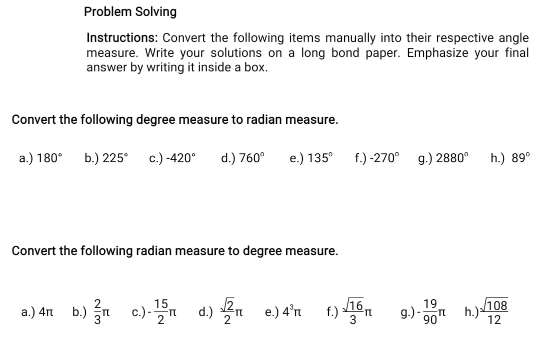 Problem Solving
Instructions: Convert the following items manually into their respective angle
measure. Write your solutions on a long bond paper. Emphasize your final
answer by writing it inside a box.
Convert the following degree measure to radian measure.
a.) 180°
b.) 225°
c.) -420°
d.) 760°
е.) 135°
f.) -270°
g.) 2880°
h.) 89°
Convert the following radian measure to degree measure.
a.) 4n b.) n c)-5n d.) n e.) 4'n f) 16n
а.) 4п
e.) 4°rt
19
9.)-0 h.)/108
12
