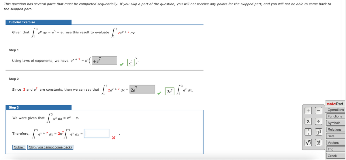This question has several parts that must be completed sequentially. If you skip a part of the question, you will not receive any points for the skipped part, and you will not be able to come back to
the skipped part.
Tutorial Exercise
Given that
ex dx = e3
e, use this result to evaluate
2ex + 7 dx.
Step 1
Using laws of exponents, we have ex + 7 = e te
Step 2
Since 2 and e' are constants, then we can say that
2ex + 7 dx = 2e'
2e7
ex dx.
calcPad
Step 3
Operations
Functions
We were given that
< = e3 - e.
Symbols
Relations
Therefore,
ex + 7 dx = 2e'
dx =
Sets
Vectors
Submit Skip (you cannot come back)
Trig
Greek
+ X -- S
