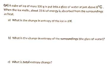 04) A cube of ice of mass 100 git put into a gloss of water at just above 0°C.
When the ite melts, about 33 ki of enerpy is absorbed from the surroundings
as heat,
a) What is the change in entrogry of the ke in IK
b) What is the change in entropy at the surroundings (the glass of water)?
ci What is total entropy charmpe?
