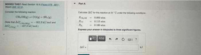 Part A
MISSED THIS? Read Section 19. (Eages. ):
Watch WE.19.1.
Consider the following reaction
Calculate AG for this reaction at 25 "Cunder the following condtions
CH,OH(R) CO(g) + 2H, (R)
Pen,on = 0.800 atm
- 0.115 atm
- 0.160 atım
Pto
(Note that AG,Om -162.3 kJ/mol and
AG co
--137.2 kJ/mol.)
Express your answer in kilojoules to three significant figures.
AG=
kJ
