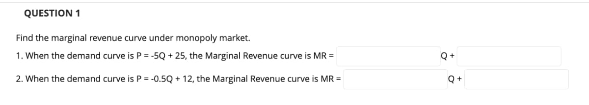 QUESTION 1
Find the marginal revenue curve under monopoly market.
1. When the demand curve is P = -5Q + 25, the Marginal Revenue curve is MR =
Q +
2. When the demand curve is P = -0.5Q + 12, the Marginal Revenue curve is MR =
Q +
