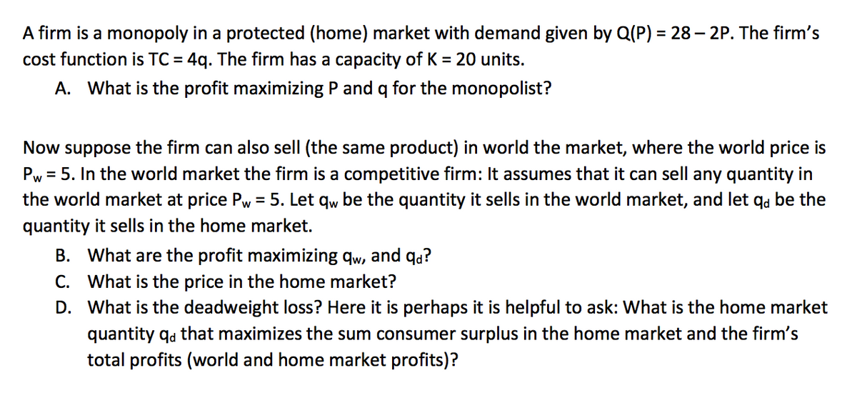 A firm is a monopoly in a protected (home) market with demand given by Q(P) = 28 – 2P. The firm's
cost function is TC = 4q. The firm has a capacity of K = 20 units.
A. What is the profit maximizing P and q for the monopolist?
Now suppose the firm can also sell (the same product) in world the market, where the world price is
Pw = 5. In the world market the firm is a competitive firm: It assumes that it can sell any quantity in
the world market at price Pw = 5. Let qw be the quantity it sells in the world market, and let qa be the
quantity it sells in the home market.
B. What are the profit maximizing qw, and qa?
C. What is the price in the home market?
D. What is the deadweight loss? Here it is perhaps it is helpful to ask: What is the home market
quantity qa that maximizes the sum consumer surplus in the home market and the firm's
total profits (world and home market profits)?
