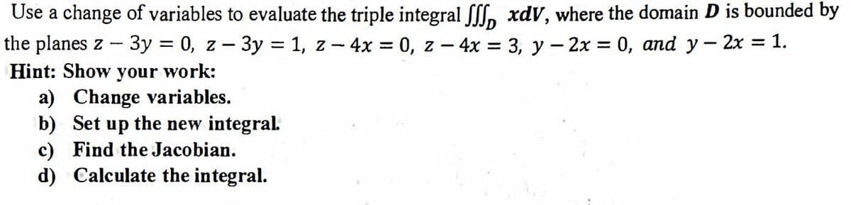 Use a change of variables to evaluate the triple integral [[f, xdV, where the domain D is bounded by
the planes z - 3y = 0, z – 3y = 1, z - 4x = 0, z - 4x = 3, y - 2x = 0, and y- 2x = 1.
Hint: Show your work:
a) Change variables.
b) Set up the new integral.
c) Find the Jacobian.
d) Calculate the integral.
%3D
%3D
|
