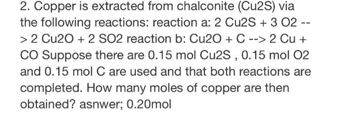 2. Copper is extracted from chalconite (Cu2S) via
the following reactions: reaction a: 2 Cu2S + 3 02 --
> 2 Cu20 + 2 SO2 reaction b: Cu20 + C --> 2 Cu +
CO Suppose there are 0.15 mol Cu2S , 0.15 mol 02
and 0.15 mol C are used and that both reactions are
completed. How many moles of copper are then
obtained? asnwer; 0.20mol
