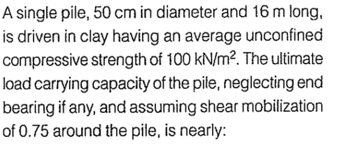 A single pile, 50 cm in diameter and 16 m long,
is driven in clay having an average unconfined
compressive strength of 100 kN/m². The ultimate
load carrying capacity of the pile, neglecting end
bearing if any, and assuming shear mobilization
of 0.75 around the pile, is nearly: