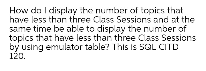 How do I display the number of topics that
have less than three Class Sessions and at the
same time be able to display the number of
topics that have less than three Class Sessions
by using emulator table? This is SQL CITD
120.
