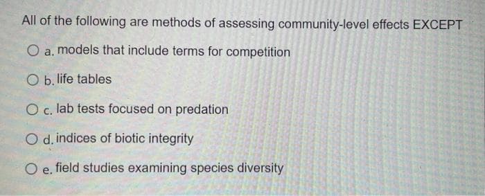 All of the following are methods of assessing community-level effects EXCEPT
O a. models that include terms for competition
O b. life tables
O c. lab tests focused on predation
O d. indices of biotic integrity
O e. field studies examining species diversity