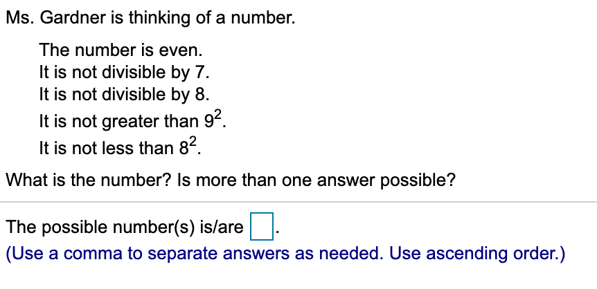 Ms. Gardner is thinking of a number.
The number is even.
It is not divisible by 7.
It is not divisible by 8.
It is not greater than 92.
It is not less than 82.
What is the number? Is more than one answer possible?
The possible number(s) is/are
(Use a comma to separate answers as needed. Use ascending order.)

