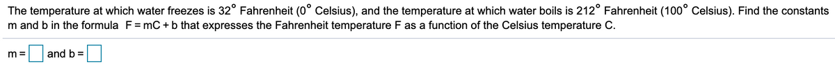 The temperature at which water freezes is 32° Fahrenheit (0° Celsius), and the temperature at which water boils is 212° Fahrenheit (100° Celsius). Find the constants
m and b in the formula F= mC +b that expresses the Fahrenheit temperature F as a function of the Celsius temperature C.
m =
and b =
