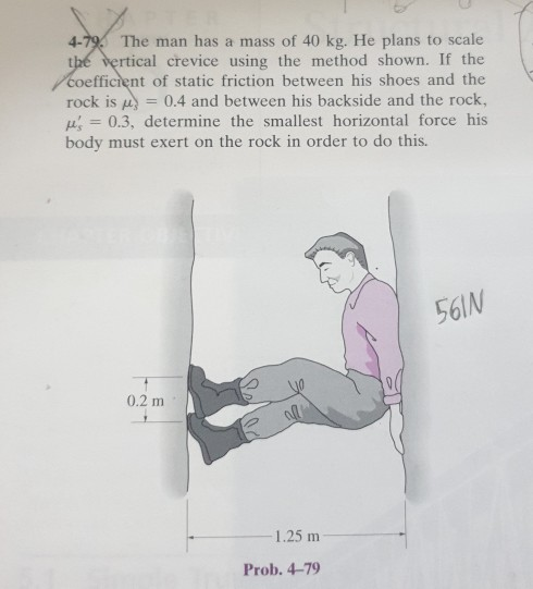 4-79. The man has a mass of 40 kg. He plans to scale
the vertical crevice using the method shown. If the
coefficient of static friction between his shoes and the
rock is
= 0.4 and between his backside and the rock,
= 0.3, determine the smallest horizontal force his
body must exert on the rock in order to do this.
0.2 m
-1.25 m
Prob. 4-79
561N