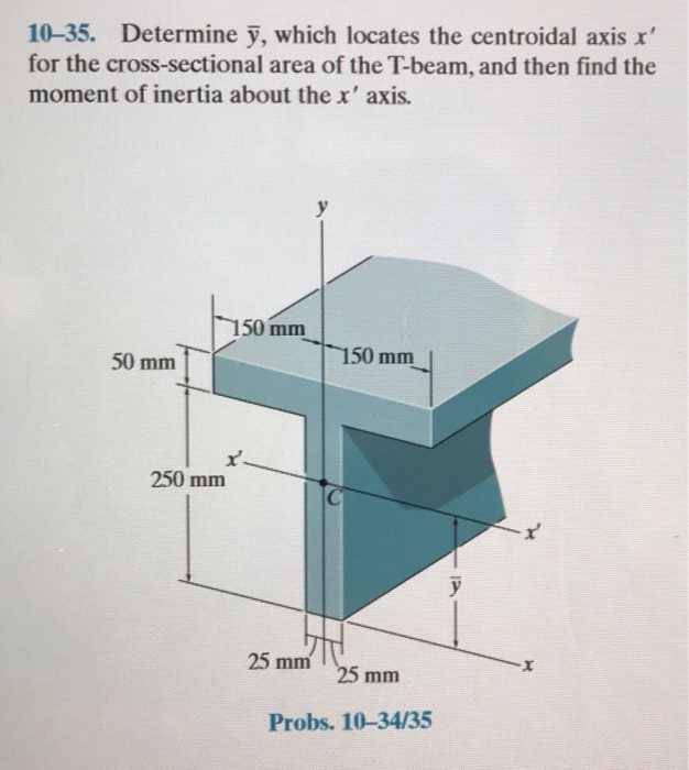 10-35. Determine y, which locates the centroidal axis x'
for the cross-sectional area of the T-beam, and then find the
moment of inertia about the x' axis.
50 mm
250 mm
150 mm
25 mm
150 mm
25 mm
Probs. 10-34/35
y
X