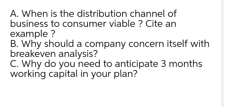 A. When is the distribution channel of
business to consumer viable ? Cite an
example ?
B. Why should a company concern itself with
breakeven analysis?
C. Why do you need to anticipate 3 months
working capital in your plan?
