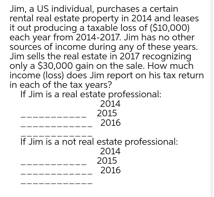 Jim, a US individual, purchases a certain
rental real estate property in 2014 and leases
it out producing a taxable loss of ($10,000)
each year from 2014-2017. Jim has no other
sources of income during any of these years.
Jim sells the real estate in 2017 recognizing
only a $30,000 gain on the sale. How much
income (loss) does Jim report on his tax return
in each of the tax years?
If Jim is a real estate professional:
2014
2015
2016
If Jim is a not real estate professional:
2014
2015
2016
