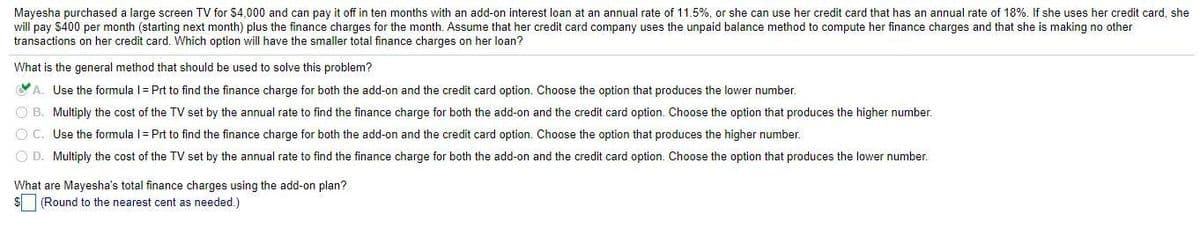 Mayesha purchased a large screen TV for $4,000 and can pay it off in ten months with an add-on interest loan at an annual rate of 11.5%, or she can use her credit card that has an annual rate of 18%. If she uses her credit card, she
will pay $400 per month (starting next month) plus the finance charges for the month. Assume that her credit card company uses the unpaid balance method to compute her finance charges and that she is making no other
transactions on her credit card. Which option will have the smaller total finance charges on her loan?
What is the general method that should be used to solve this problem?
A. Use the formula l= Prt to find the finance charge for both the add-on and the credit card option. Choose the option that produces the lower number.
O B. Multiply the cost of the TV set by the annual rate to find the finance charge for both the add-on and the credit card option. Choose the option that produces the higher number.
O C. Use the formula l= Prt to find the finance charge for both the add-on and the credit card option. Choose the option that produces the higher number.
O D. Multiply the cost of the TV set by the annual rate to find the finance charge for both the add-on and the credit card option. Choose the option that produces the lower number.
What are Mayesha's total finance charges using the add-on plan?
$ (Round to the nearest cent as needed.)
