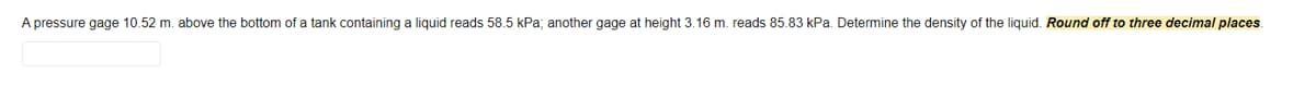 A pressure gage 10.52 m. above the bottom of a tank containing a liquid reads 58.5 kPa; another gage at height 3.16 m. reads 85.83 kPa. Determine the density of the liquid. Round off to three decimal places.
