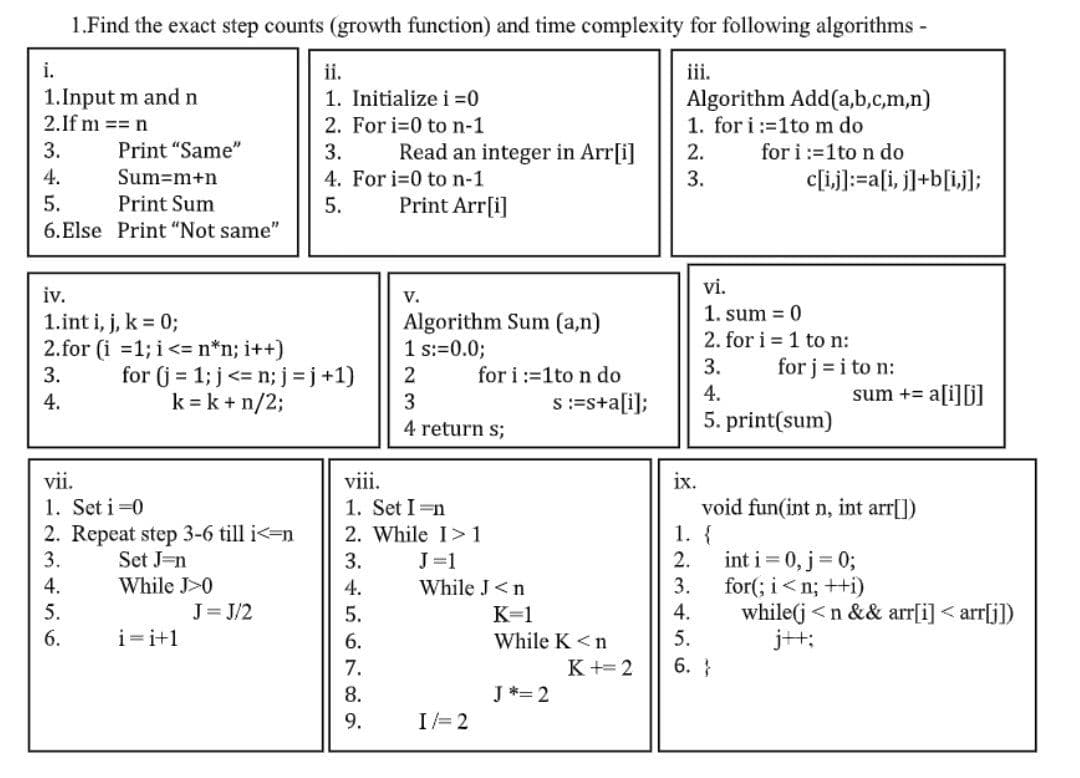 1.Find the exact step counts (growth function) and time complexity for following algorithms -
iii.
Algorithm Add(a,b,c,m,n)
1. for i :=1tom do
i.
ii.
1.Input m and n
2.If m == n
1. Initialize i =0
2. For i=0 to n-1
for i :=1to n do
c[ij]:=a[i, j]+b[ij];
3.
Print "Same"
3.
Read an integer in Arr[i]
2.
4. For i=0 to n-1
Print Arr[i]
4.
Sum=m+n
3.
5.
Print Sum
5.
6.Else Print "Not same"
vi.
iv.
V.
1. sum = 0
1.int i, j, k = 0;
Algorithm Sum (a,n)
1 s:=0.0;
2. for i = 1 to n:
2.for (i =1; i<= n*n; i++)
for (j = 1; j<= n; j= j+1)
k = k + n/2;
3.
for j = i to n:
for i :=1to n do
s:=s+a[i];
3.
2
4.
4.
sum += a[i][j]
4 return s;
5. print(sum)
ix.
void fun(int n, int arr[])
1. {
int i = 0, j= 0;
for(; i<n; ++i)
while(j <n && arr[i] < arr[j])
j+t;
vii.
viii.
1. Set i =0
1. Set I =n
2. Repeat step 3-6 till i<=n
Set J=n
While J>0
J= J/2
2. While I>1
3.
3.
J=1
2.
4.
4.
While J<n
3.
5.
5.
K=1
4.
6.
i=i+1
6.
While K <n
5.
7.
K+= 2
6. }
8.
J *= 2
9.
I= 2
