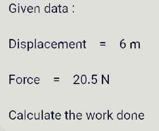 Given data :
Displacement
6 m
%3D
Force = 20.5 N
%3D
Calculate the work done
