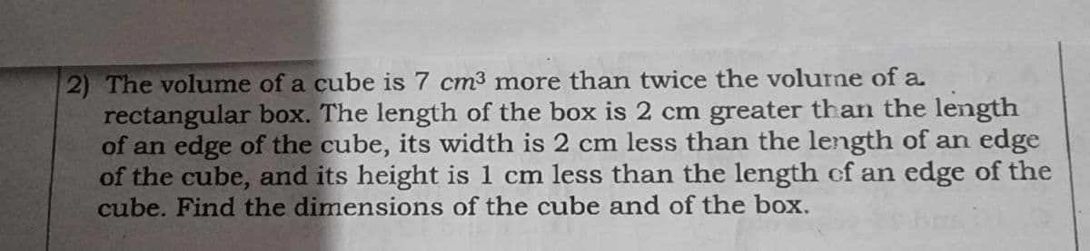 2) The volume of a cube is 7 cm³ more than twice the volurne of a.
rectangular box. The length of the box is 2 cm greater than the length
of an edge of the cube, its width is 2 cm less than the length of an edge
of the cube, and its height is 1 cm less than the length of an edge of the
cube. Find the dimensions of the cube and of the box.
