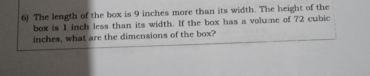 6) The length of the box is 9 inches more than its width. The height of the
box is 1 inch less than its width. If the box has a volume of 72 cubic
inches, what are the dimensions of the box?
