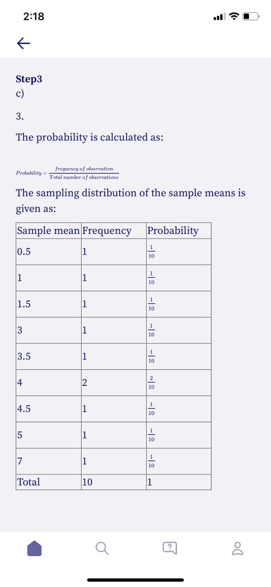 2:18
Step3
c)
3.
The probability is calculated as:
frequency of observation
Probability
Total number of observations
The sampling distribution of the sample means is
given as:
Sample mean Frequency
Probability
1
0.5
1
10
1
1
1
10
1
1.5
1
10
1
1
10
1
3.5
10
2
4
2
10
1
4.5
1
10
1
1
10
1
7
1
10
Total
10
1
