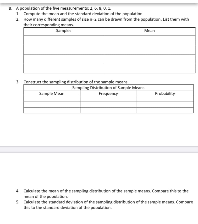 B. A population of the five measurements: 2, 6, 8, 0, 1.
1. Compute the mean and the standard deviation of the population.
2. How many different samples of size n=2 can be drawn from the population. List them with
their corresponding means.
Samples
Mean
3. Construct the sampling distribution of the sample means.
Sampling Distribution of Sample Means
Sample Mean
Frequency
Probability
4. Calculate the mean of the sampling distribution of the sample means. Compare this to the
mean of the population.
5. Calculate the standard deviation of the sampling distribution of the sample means. Compare
this to the standard deviation of the population.
