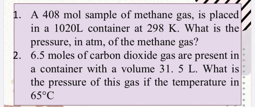 1. A 408 mol sample of methane gas, is placed
in a 1020L container at 298 K. What is the
pressure, in atm, of the methane gas?
2. 6.5 moles of carbon dioxide gas are present in
a container with a volume 31. 5 L. What is
the pressure of this gas if the temperature in
65°C
