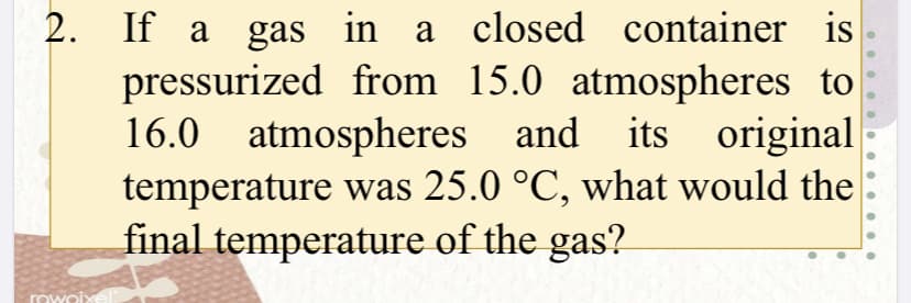 If a gas in a closed container
pressurized from 15.0 atmospheres to
16.0 atmospheres and its original
temperature was 25.0 °C, what would the
final temperature of the gas?
2.
rowoi
