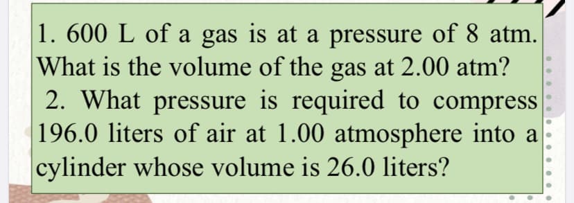1. 600 L of a gas is at a pressure of 8 atm.
What is the volume of the gas at 2.00 atm?
2. What pressure is required to compress
196.0 liters of air at 1.00 atmosphere into a
cylinder whose volume is 26.0 liters?
