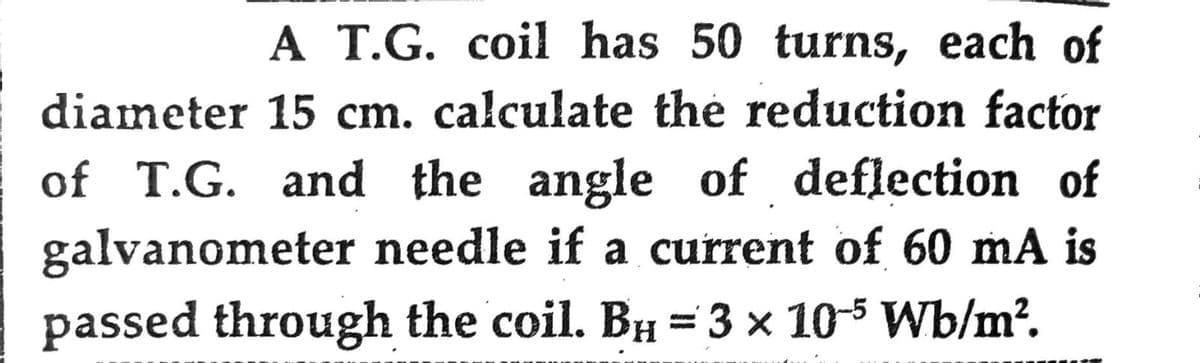 A T.G. coil has 50 turns, each of
diameter 15 cm. calculate the reduction factor
of T.G. and the angle of deflection of
galvanometer needle if a current of 60 mA is
passed through the coil. BH = 3 × 10-5 Wb/m².