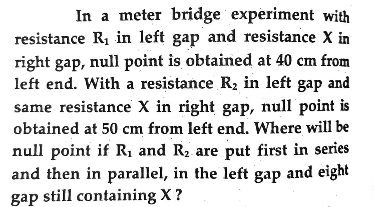 In a meter bridge experiment with
resistance R₁ in left gap and resistance X in
right gap, null point is obtained at 40 cm from
left end. With a resistance R₂ in left gap and
same resistance X in right gap, null point is
obtained at 50 cm from left end. Where will be
null point if R₁ and R₂ are put first in series
and then in parallel, in the left gap and eight
gap still containing X?