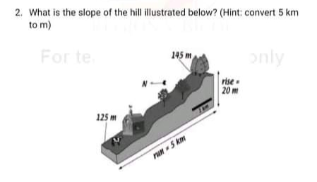 2. What is the slope of the hill illustrated below? (Hint: convert 5 km
to m)
For te
145 m
only
rise .
20 m
125 m
run 5 km
