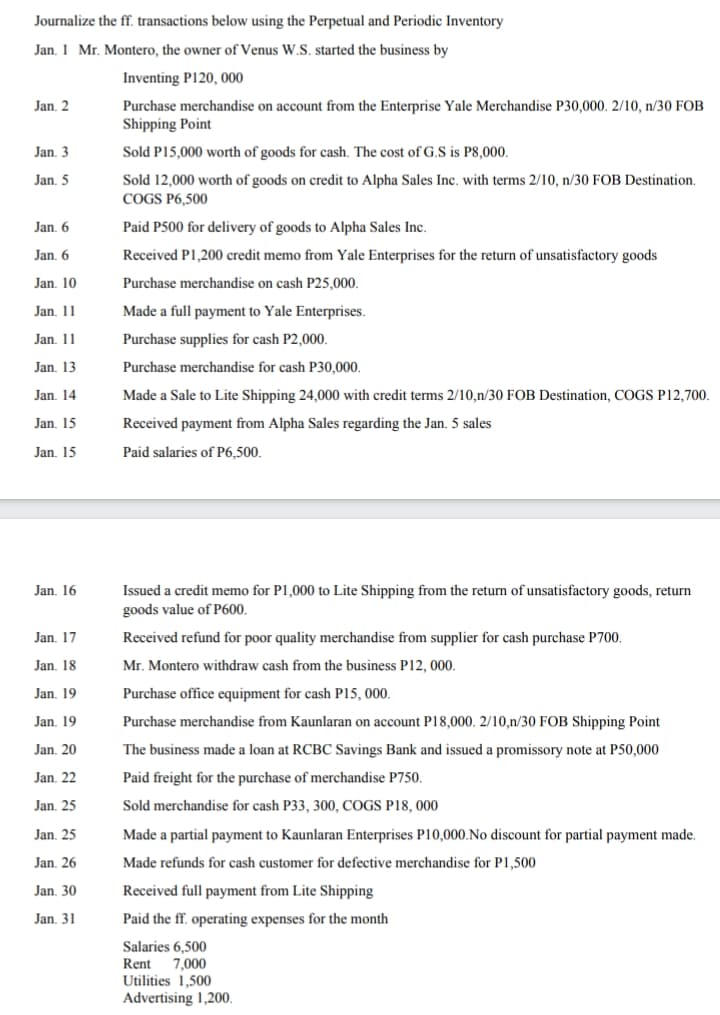 Journalize the ff. transactions below using the Perpetual and Periodic Inventory
Jan. 1 Mr. Montero, the owner of Venus W.S. started the business by
Inventing P120, 000
Jan. 2
Purchase merchandise on account from the Enterprise Yale Merchandise P30,000. 2/10, n/30 FOB
Shipping Point
Jan. 3
Sold P15,000 worth of goods for cash. The cost of G.S is P8,000.
Jan. 5
Sold 12,000 worth of goods on credit to Alpha Sales Inc. with terms 2/10, n/30 FOB Destination.
COGS P6,500
Jan, 6
Paid P500 for delivery of goods to Alpha Sales Inc.
Jan. 6
Received P1,200 credit memo from Yale Enterprises for the return of unsatisfactory goods
Jan. 10
Purchase merchandise on cash P25,000.
Jan, 11
Made a full payment to Yale Enterprises.
Jan. 11
Purchase supplies for cash P2,000.
Jan, 13
Purchase merchandise for cash P30,000.
Jan, 14
Made a Sale to Lite Shipping 24,000 with credit terms 2/10,n/30 FOB Destination, COGS P12,700.
Jan, 15
Received payment from Alpha Sales regarding the Jan. 5 sales
Jan, 15
Paid salaries of P6,500.
Issued a credit memo for P1,000 to Lite Shipping from the return of unsatisfactory goods, return
goods value of P600,
Jan. 16
Jan. 17
Received refund for poor quality merchandise from supplier for cash purchase P700.
Jan. 18
Mr. Montero withdraw cash from the business P12, 000.
Jan. 19
Purchase office equipment for cash P15, 000.
Jan. 19
Purchase merchandise from Kaunlaran on account P18,000. 2/10,n/30 FOB Shipping Point
Jan, 20
The business made a loan at RCBC Savings Bank and issued a promissory note at P50,000
Jan, 22
Paid freight for the purchase of merchandise P750.
Jan, 25
Sold merchandise for cash P33, 300, COGS P18, 000
Jan, 25
Made a partial payment to Kaunlaran Enterprises P10,000.No discount for partial payment made.
Jan. 26
Made refunds for cash customer for defective merchandise for P1,500
Jan, 30
Received full payment from Lite Shipping
Jan. 31
Paid the ff. operating expenses for the month
Salaries 6,500
7,000
Utilities 1,500
Advertising 1,200.
Rent
