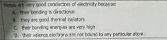 Metailn are very oood conductors of electricity because:
A her bonding is directional
they are good thermal isolators
C their bonding energies are very high
D. their velence electrons are not bound to any particular atom
