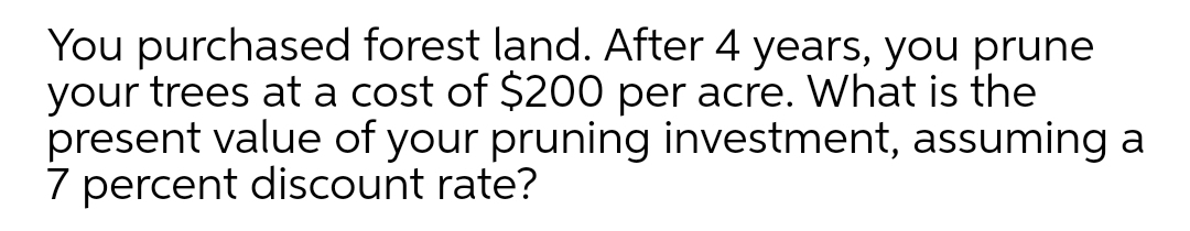 You purchased forest land. After 4 years, you prune
your trees at a cost of $200 per acre. What is the
present value of your pruning investment, assuming a
7 percent discount rate?
