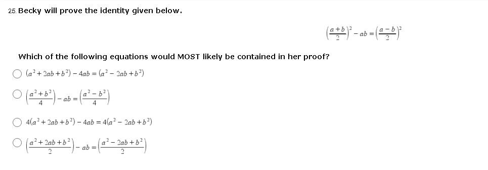 25. Becky will prove the identity given below.
a+i
- ab
Which of the following equations would MOST likely be contained in her proof?
(a? + 2ab +b?) – 4ab = (a? – 2ab +b²)
a?+b?
- ab =
O 4(a? + 2ab +b²) – 4ab = 4(a? – 2ab +b?)
O (a?+ 2ab +b?
a² – 2ab + b²'
- ab =
