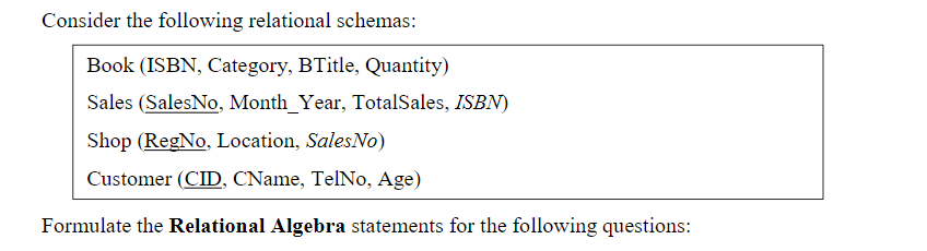 Consider the following relational schemas:
Book (ISBN, Category, BTitle, Quantity)
Sales (SalesNo, Month_Year, TotalSales, ISBN)
Shop (RegNo, Location, SalesNo)
Customer (CID, CName, TelNo, Age)
Formulate the Relational Algebra statements for the following questions:
