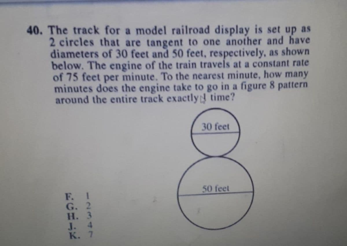 40. The track for a model railroad display is set up as
2 circles that are tangent to one another and have
diameters of 30 feet and 50 feet, respectively, as shown
below. The engine of the train travels at a constant rate
of 75 feet per minute. To the nearest minute, how many
minutes does the engine take to go in a figure 8 pattern
around the entire track exactly time?
30 feet
50 feet
F. I
G. 2
Н. 3
4
J.
К. 7
