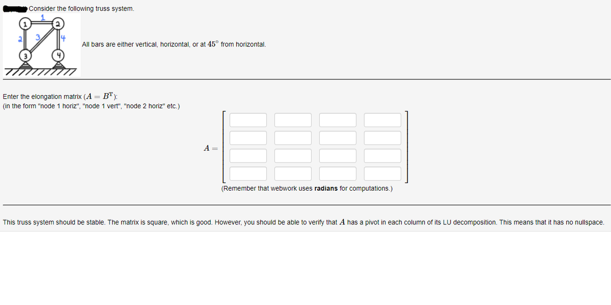 Consider the following truss system.
All bars are either vertical, horizontal, or at 45° from horizontal.
Enter the elongation matrix (A= B"):
(in the form "node 1 horiz", "node 1 vert", "node 2 horiz" etc.)
A =
(Remember that webwork uses radians for computations.)
This truss system should be stable. The matrix is square, which is good. However, you should be able to verify that A has a pivot in each column of its LU decomposition. This means that it has no nullspace.
