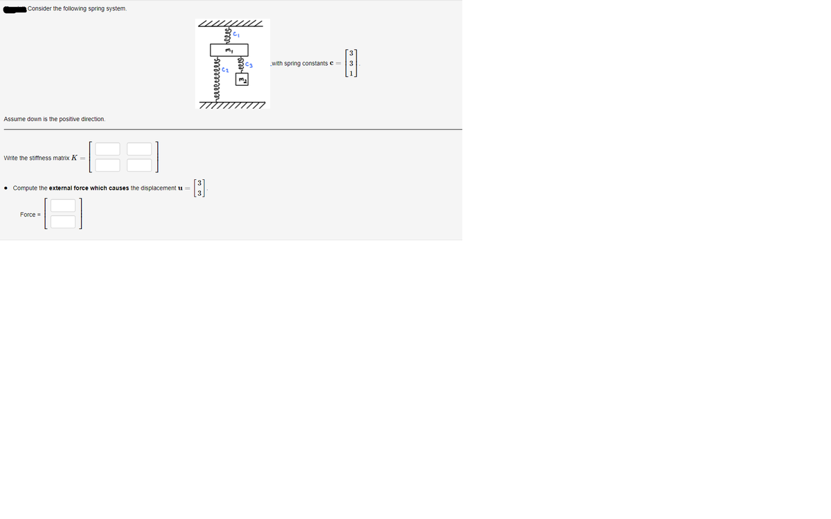 Consider the following spring system.
//////
m,
_with spring constants c =
3
Assume down is the positive direction.
Write the stiffness matrix K =
3.
• Compute the external force which causes the displacement u =
Force =
