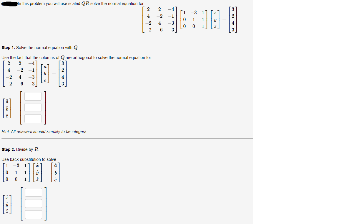 In this problem you will use scaled QR solve the normal equation for
1
4
-2
-1
-2
4
-3
-2
6
-3
Step 1. Solve the normal equation with Q.
Use the fact that the columns of Q are orthogonal to solve the normal equation for
2
-4
4
-2
-1
-2
4
-3
4
-2
-6
-3
Hint: All answers should simplify to be integers.
Step 2. Divide by R.
Use back-substitution to solve
1
-3
1.
1.
