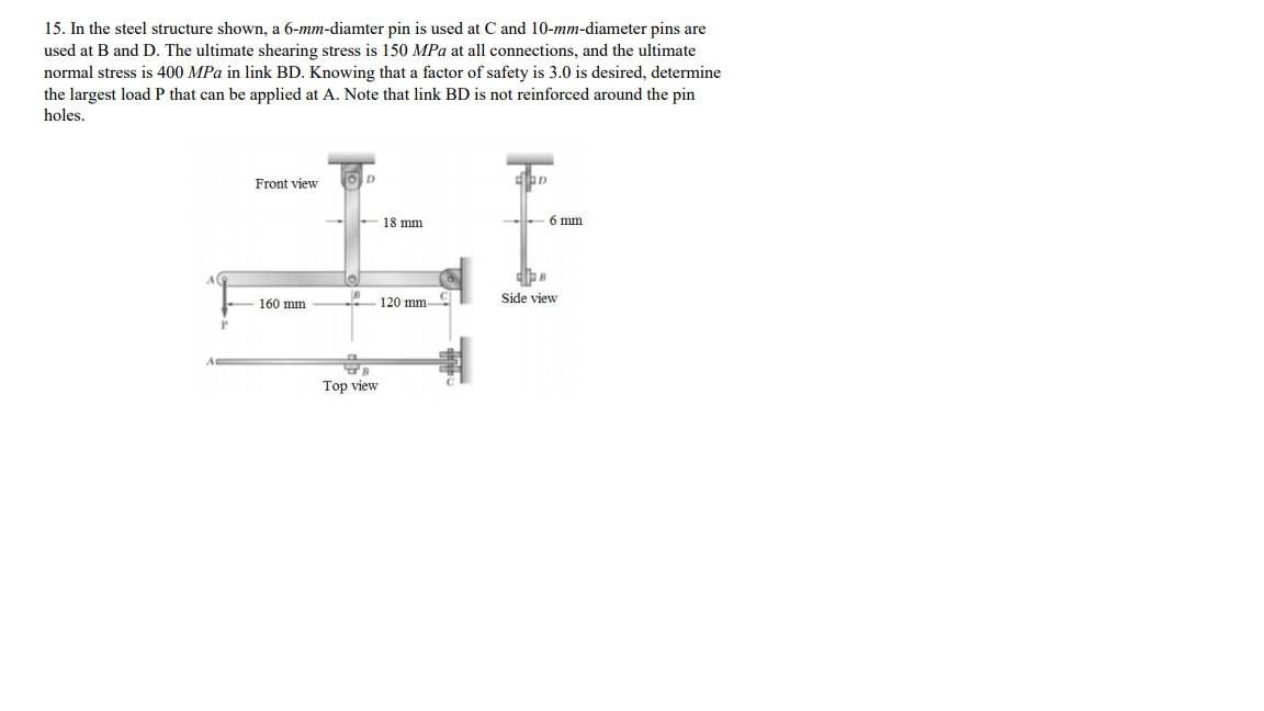 15. In the steel structure shown, a 6-mm-diamter pin is used at C and 10-mm-diameter pins are
used at B and D. The ultimate shearing stress is 150 MPa at all connections, and the ultimate
normal stress is 400 MPa in link BD. Knowing that a factor of safety is 3.0 is desired, determine
the largest loadP that can be applied at A. Note that link BD is not reinforced around the pin
holes.
Front view
D.
18 mm
6 mm
160 mm
120 mm
Side view
Top view
