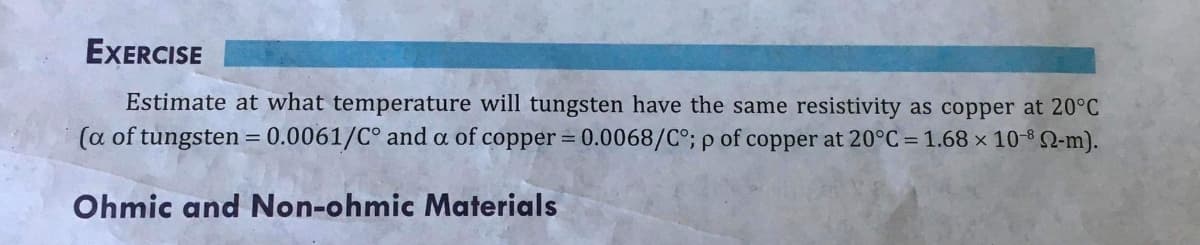EXERCISE
Estimate at what temperature will tungsten have the same resistivity as copper at 20°C
(a of tungsten = 0.0061/C° and a of copper = 0.0068/C°; p of copper at 20°C = 1.68 × 10* Q-m).
%3D
Ohmic and Non-ohmic Materials
