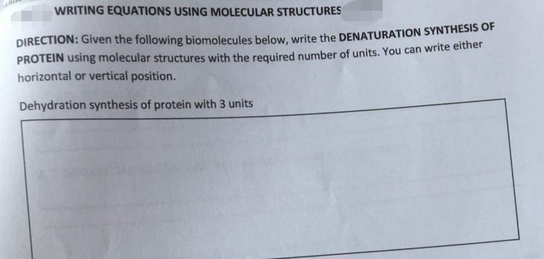 WRITING EQUATIONS USING MOLECULAR STRUCTURES
DIRECTION: Given the following biomolecules below, write the DENATURATION SYNTHESIS OF
PROTEIN using molecular structures with the required number of units. You can write either
horizontal or vertical position.
Dehydration synthesis of protein with 3 units

