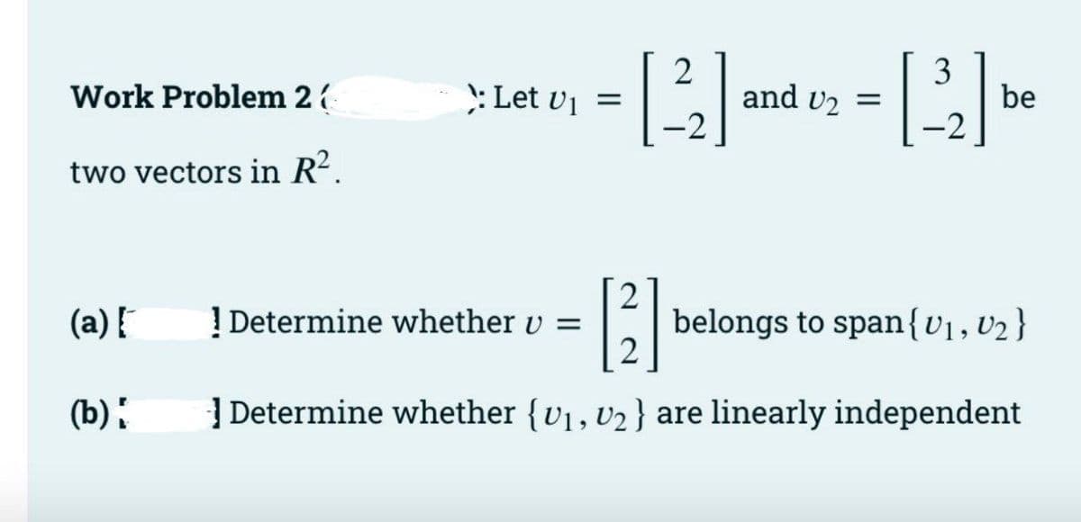 and v2
-2
3
be
-2
Work Problem 2
: Let vi =
two vectors in R?.
(a) !
! Determine whether v =
belongs to span{v1,V2 }
(b):
| Determine whether {v1, v2} are linearly independent
