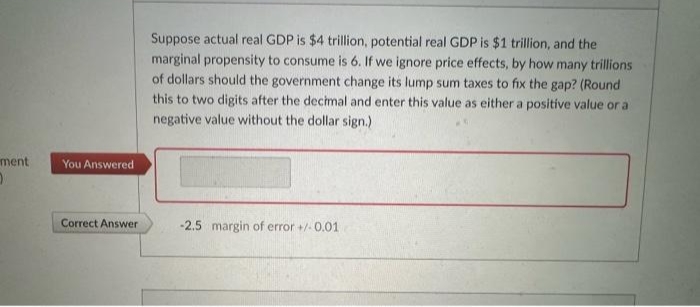 ment
O
You Answered
Correct Answer
Suppose actual real GDP is $4 trillion, potential real GDP is $1 trillion, and the
marginal propensity to consume is 6. If we ignore price effects, by how many trillions
of dollars should the government change its lump sum taxes to fix the gap? (Round
this to two digits after the decimal and enter this value as either a positive value or a
negative value without the dollar sign.)
-2.5 margin of error +/-0.01