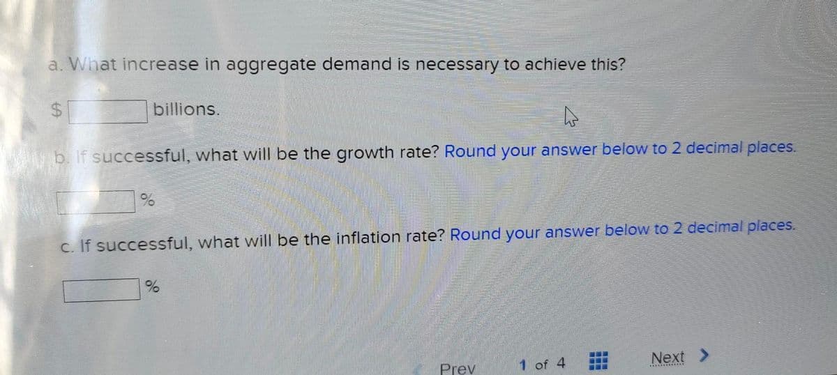 a. What increase in aggregate demand is necessary to achieve this?
$
LA
billions.
b. If successful, what will be the growth rate? Round your answer below to 2 decimal places.
%
c. If successful, what will be the inflation rate? Round your answer below to 2 decimal places.
do
%
Prev
1 of 4
T
___
Next >