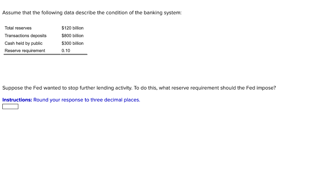 Assume that the following data describe the condition of the banking system:
Total reserves
Transactions deposits
Cash held by public
Reserve requirement
$120 billion
$800 billion
$300 billion
0.10
Suppose the Fed wanted to stop further lending activity. To do this, what reserve requirement should the Fed impose?
Instructions: Round your response to three decimal places.