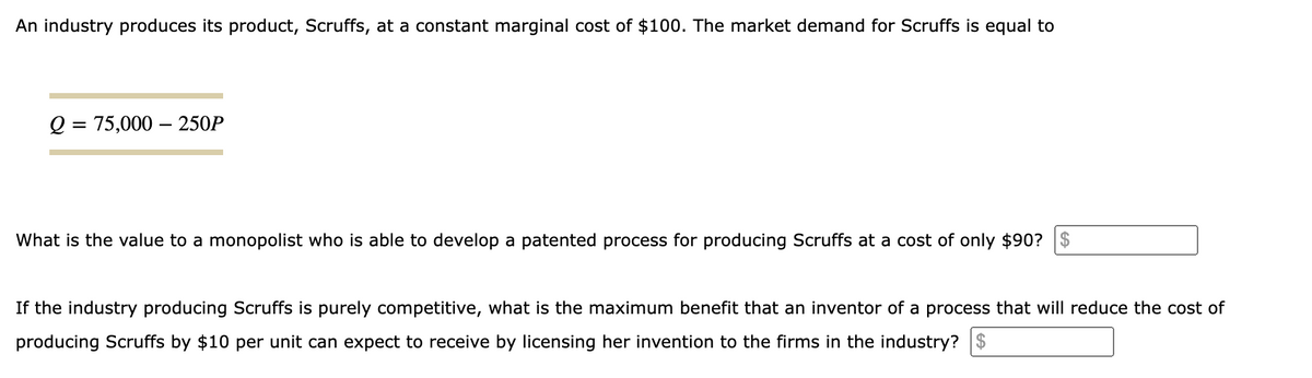 An industry produces its product, Scruffs, at a constant marginal cost of $100. The market demand for Scruffs is equal to
Q = 75,000 - 250P
What is the value to a monopolist who is able to develop a patented process for producing Scruffs at a cost of only $90?
If the industry producing Scruffs is purely competitive, what is the maximum benefit that an inventor of a process that will reduce the cost of
producing Scruffs by $10 per unit can expect to receive by licensing her invention to the firms in the industry? $