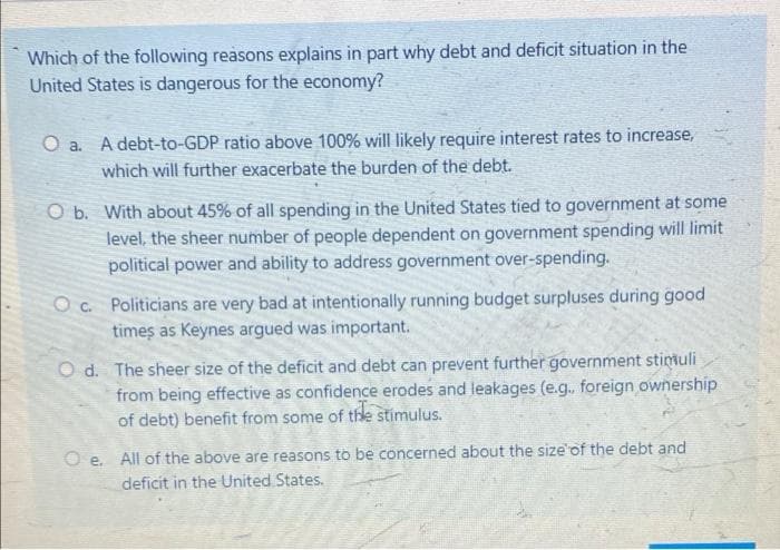 Which of the following reasons explains in part why debt and deficit situation in the
United States is dangerous for the economy?
O a. A debt-to-GDP ratio above 100% will likely require interest rates to increase,
which will further exacerbate the burden of the debt.
O b. With about 45% of all spending in the United States tied to government at some
level, the sheer number of people dependent on government spending will limit
political power and ability to address government over-spending.
Oc. Politicians are very bad at intentionally running budget surpluses during good
times as Keynes argued was important.
Od. The sheer size of the deficit and debt can prevent further government stimuli
from being effective as confidence erodes and leakages (e.g., foreign ownership
of debt) benefit from some of the stimulus.
Oe. All of the above are reasons to be concerned about the size of the debt and
deficit in the United States.